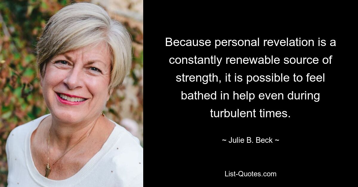 Because personal revelation is a constantly renewable source of strength, it is possible to feel bathed in help even during turbulent times. — © Julie B. Beck