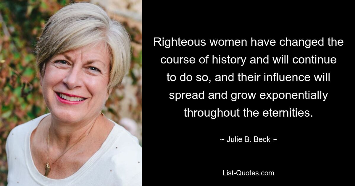 Righteous women have changed the course of history and will continue to do so, and their influence will spread and grow exponentially throughout the eternities. — © Julie B. Beck