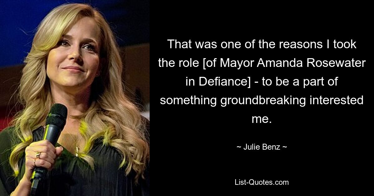 That was one of the reasons I took the role [of Mayor Amanda Rosewater in Defiance] - to be a part of something groundbreaking interested me. — © Julie Benz