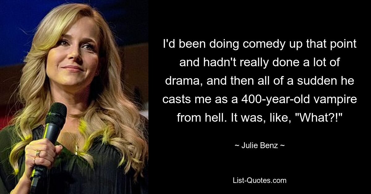 I'd been doing comedy up that point and hadn't really done a lot of drama, and then all of a sudden he casts me as a 400-year-old vampire from hell. It was, like, "What?!" — © Julie Benz