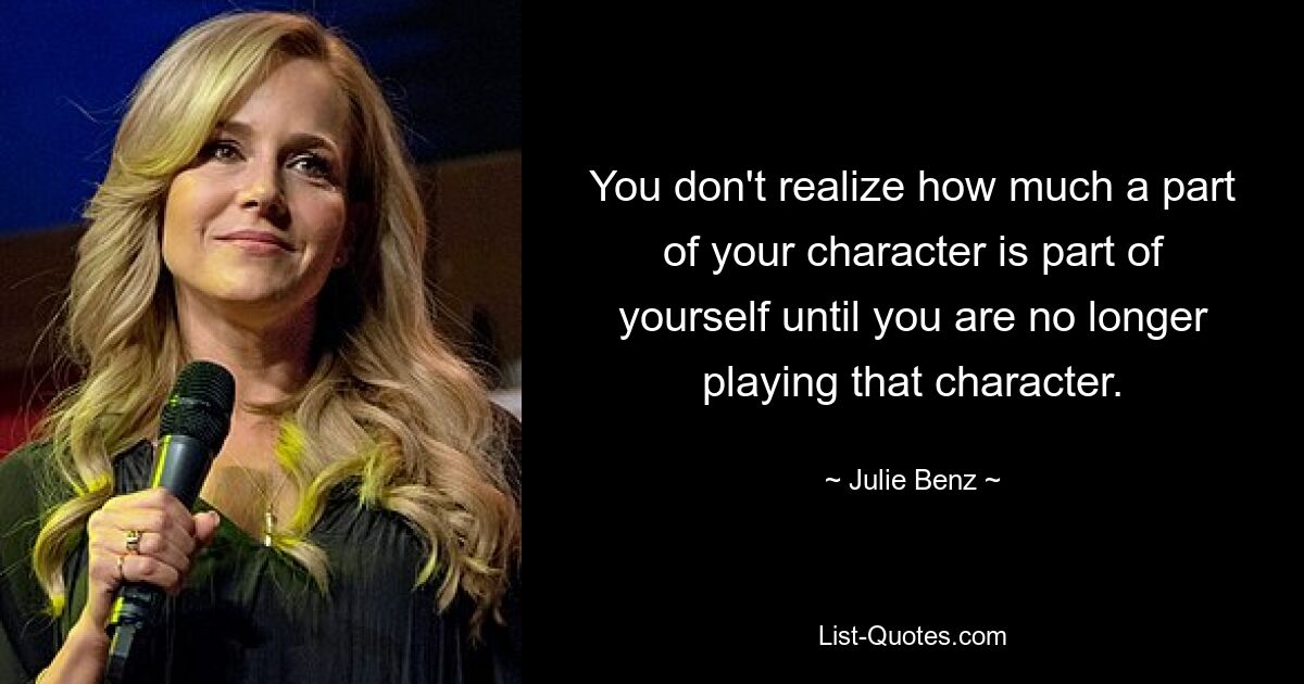 You don't realize how much a part of your character is part of yourself until you are no longer playing that character. — © Julie Benz