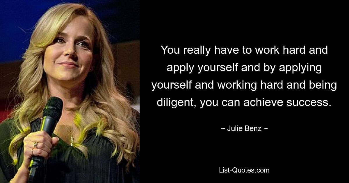 You really have to work hard and apply yourself and by applying yourself and working hard and being diligent, you can achieve success. — © Julie Benz