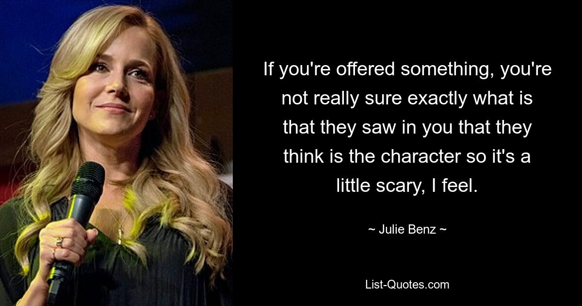 If you're offered something, you're not really sure exactly what is that they saw in you that they think is the character so it's a little scary, I feel. — © Julie Benz