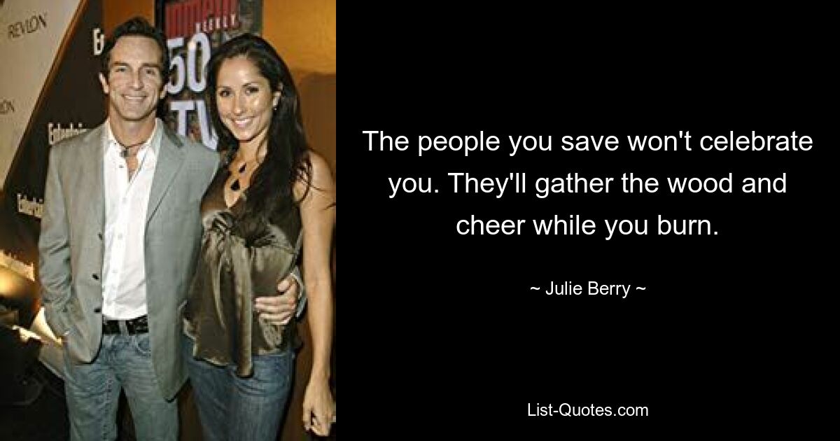 The people you save won't celebrate you. They'll gather the wood and cheer while you burn. — © Julie Berry