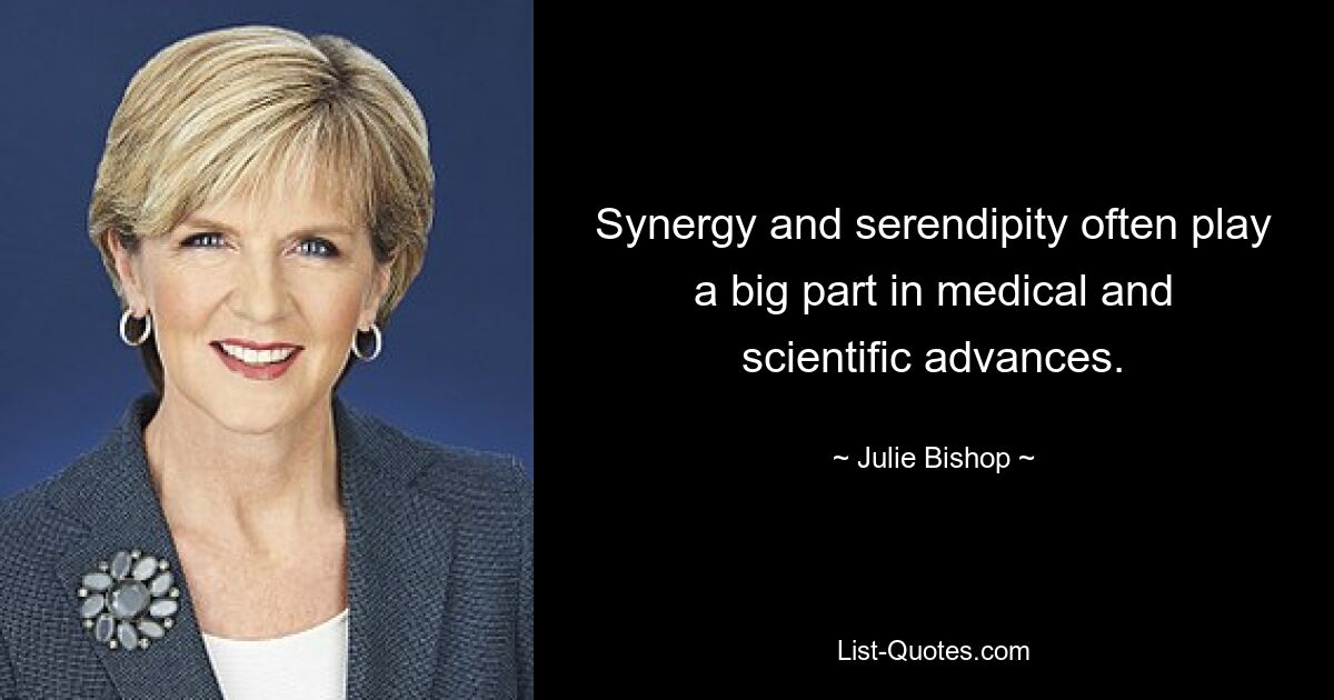 Synergy and serendipity often play a big part in medical and scientific advances. — © Julie Bishop