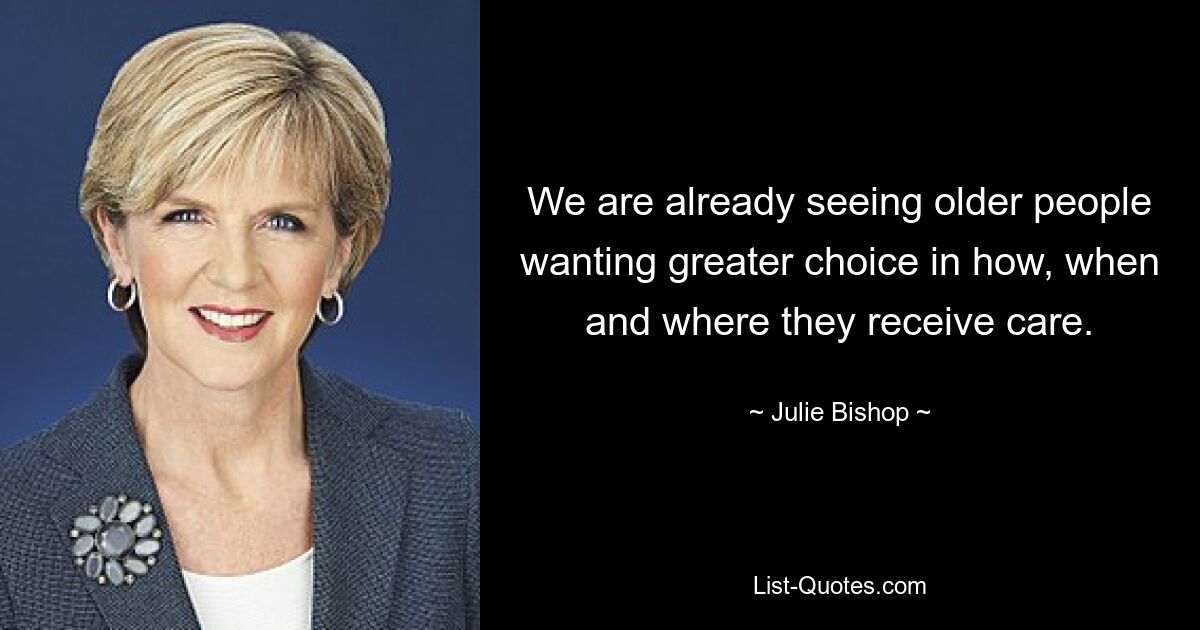 We are already seeing older people wanting greater choice in how, when and where they receive care. — © Julie Bishop