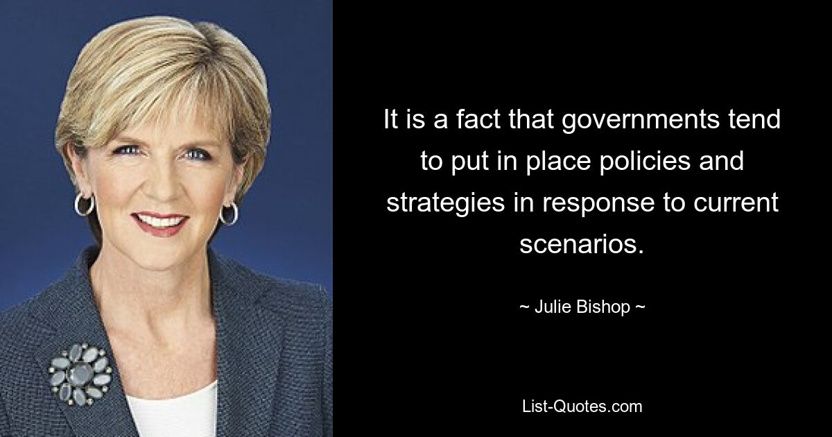 It is a fact that governments tend to put in place policies and strategies in response to current scenarios. — © Julie Bishop