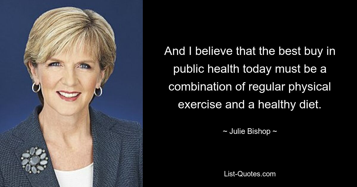 And I believe that the best buy in public health today must be a combination of regular physical exercise and a healthy diet. — © Julie Bishop