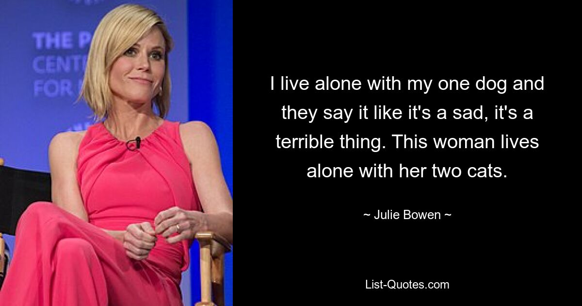 I live alone with my one dog and they say it like it's a sad, it's a terrible thing. This woman lives alone with her two cats. — © Julie Bowen