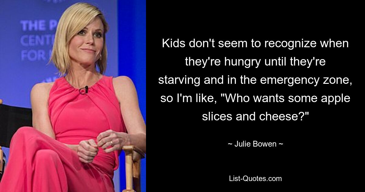 Kids don't seem to recognize when they're hungry until they're starving and in the emergency zone, so I'm like, "Who wants some apple slices and cheese?" — © Julie Bowen