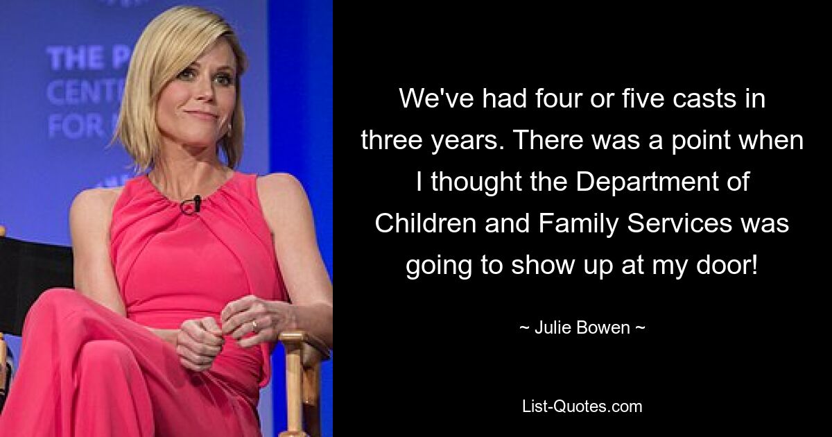 We've had four or five casts in three years. There was a point when I thought the Department of Children and Family Services was going to show up at my door! — © Julie Bowen