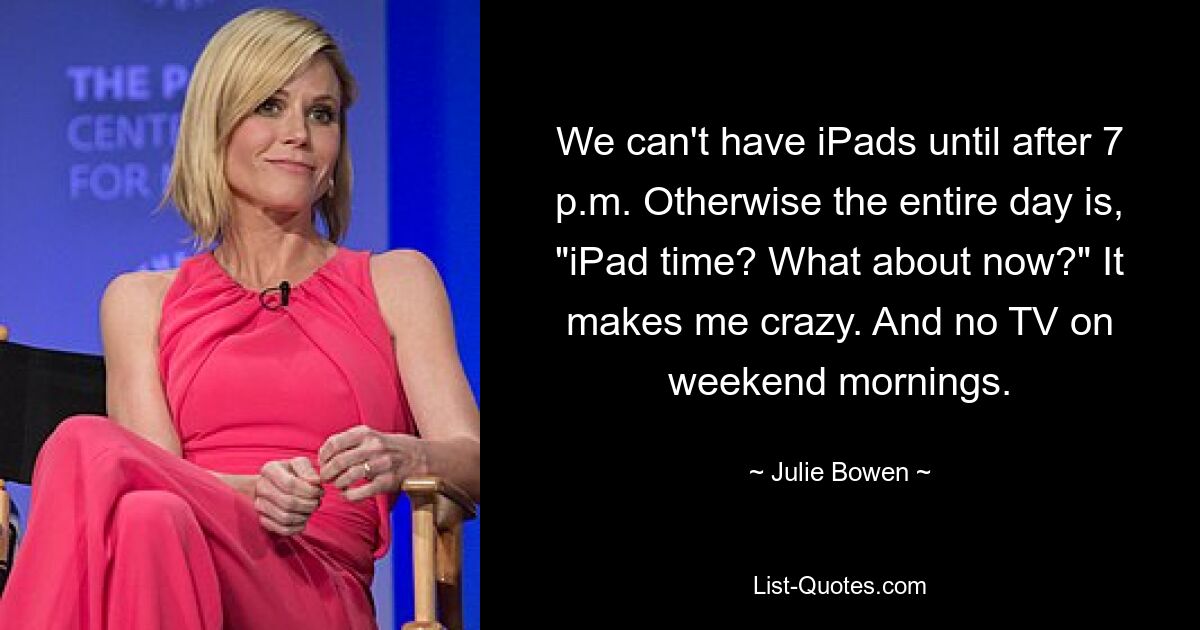 We can't have iPads until after 7 p.m. Otherwise the entire day is, "iPad time? What about now?" It makes me crazy. And no TV on weekend mornings. — © Julie Bowen