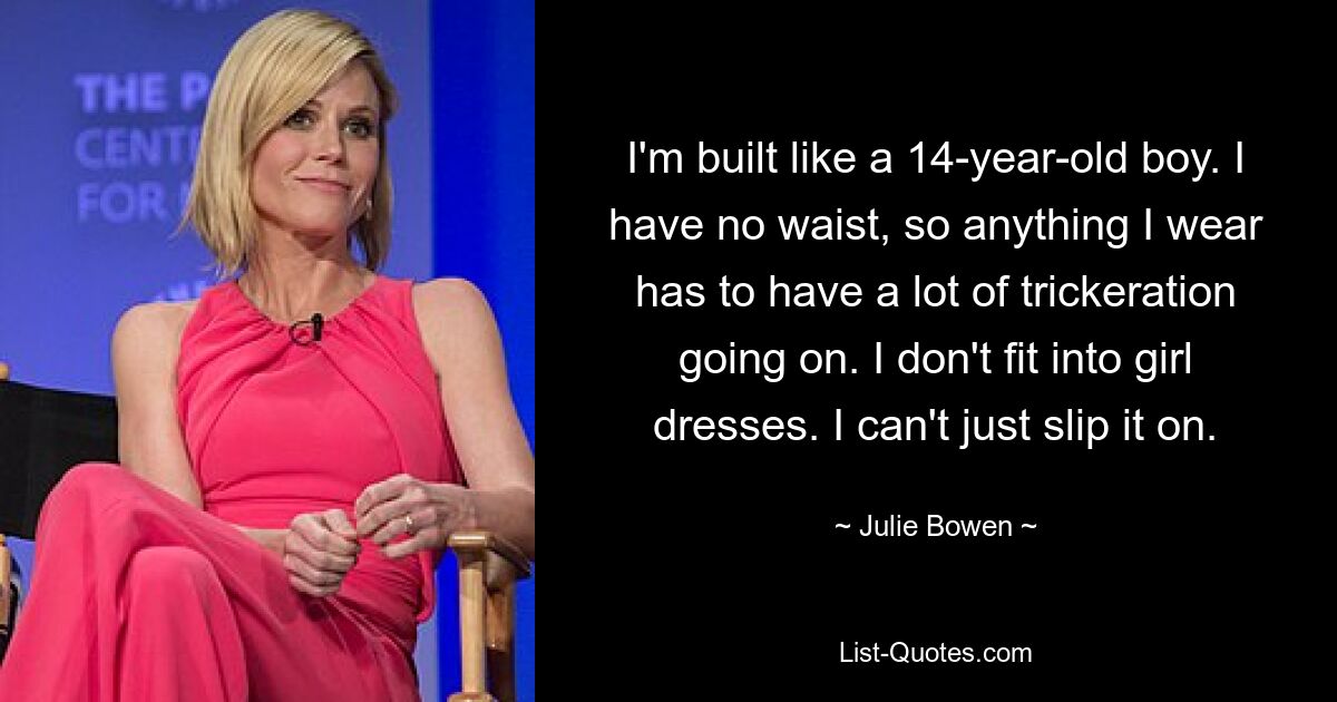 I'm built like a 14-year-old boy. I have no waist, so anything I wear has to have a lot of trickeration going on. I don't fit into girl dresses. I can't just slip it on. — © Julie Bowen