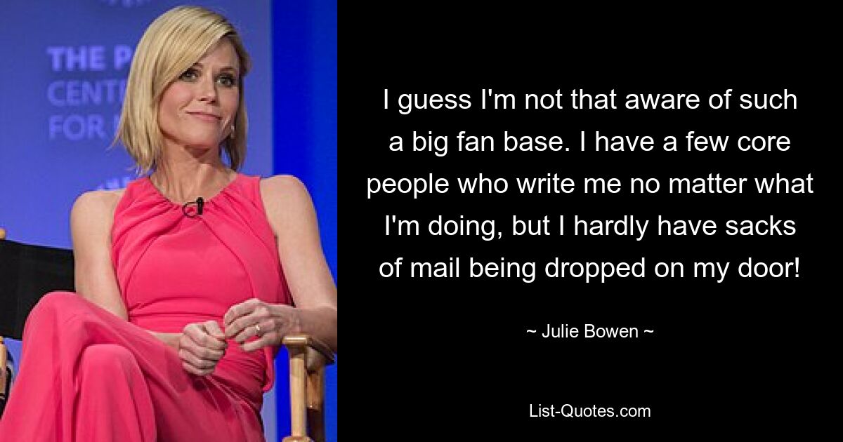 I guess I'm not that aware of such a big fan base. I have a few core people who write me no matter what I'm doing, but I hardly have sacks of mail being dropped on my door! — © Julie Bowen