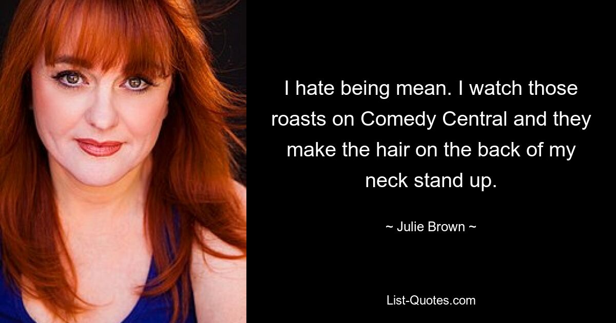 I hate being mean. I watch those roasts on Comedy Central and they make the hair on the back of my neck stand up. — © Julie Brown