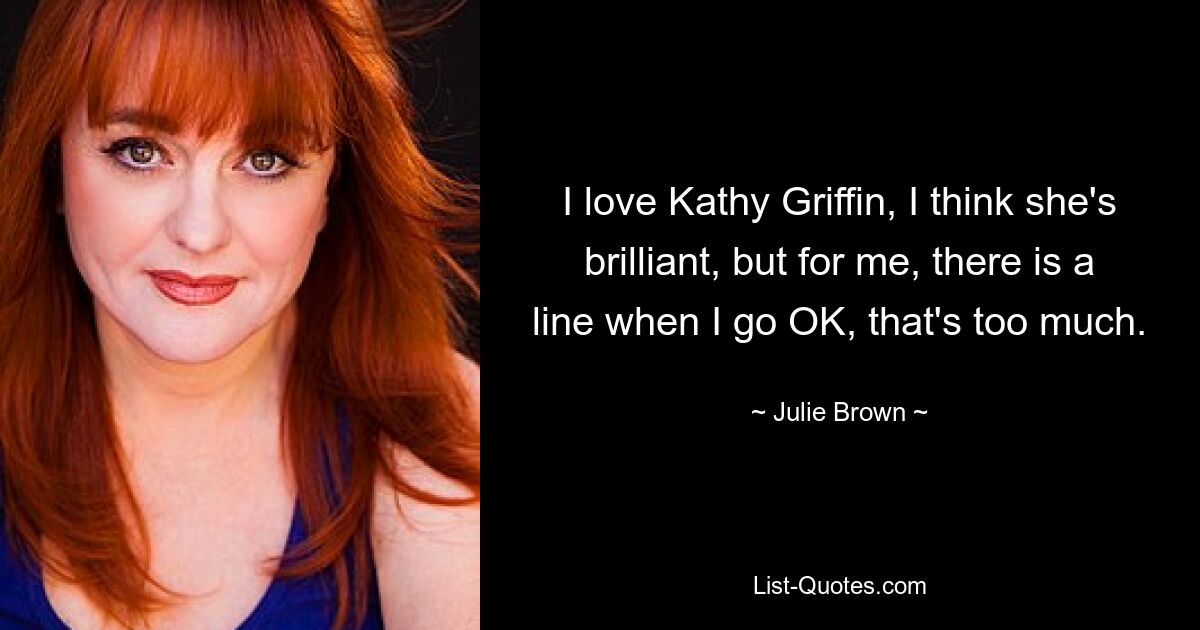 I love Kathy Griffin, I think she's brilliant, but for me, there is a line when I go OK, that's too much. — © Julie Brown