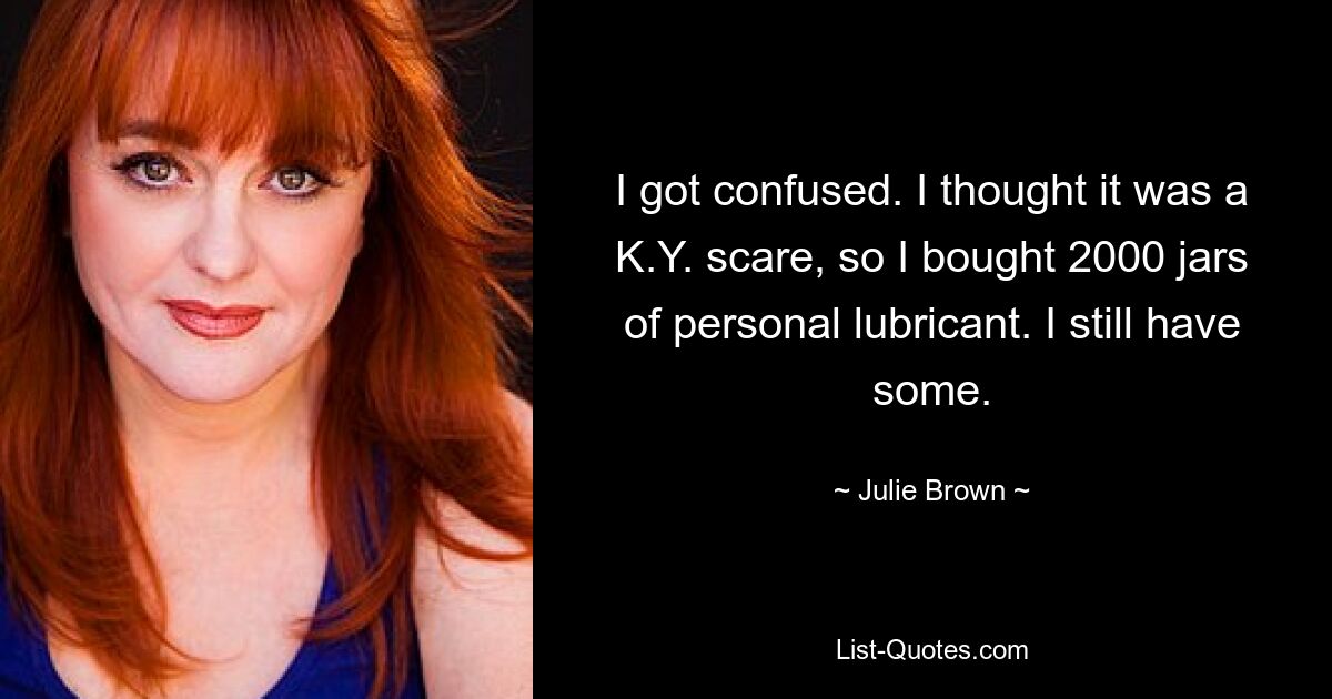 I got confused. I thought it was a K.Y. scare, so I bought 2000 jars of personal lubricant. I still have some. — © Julie Brown