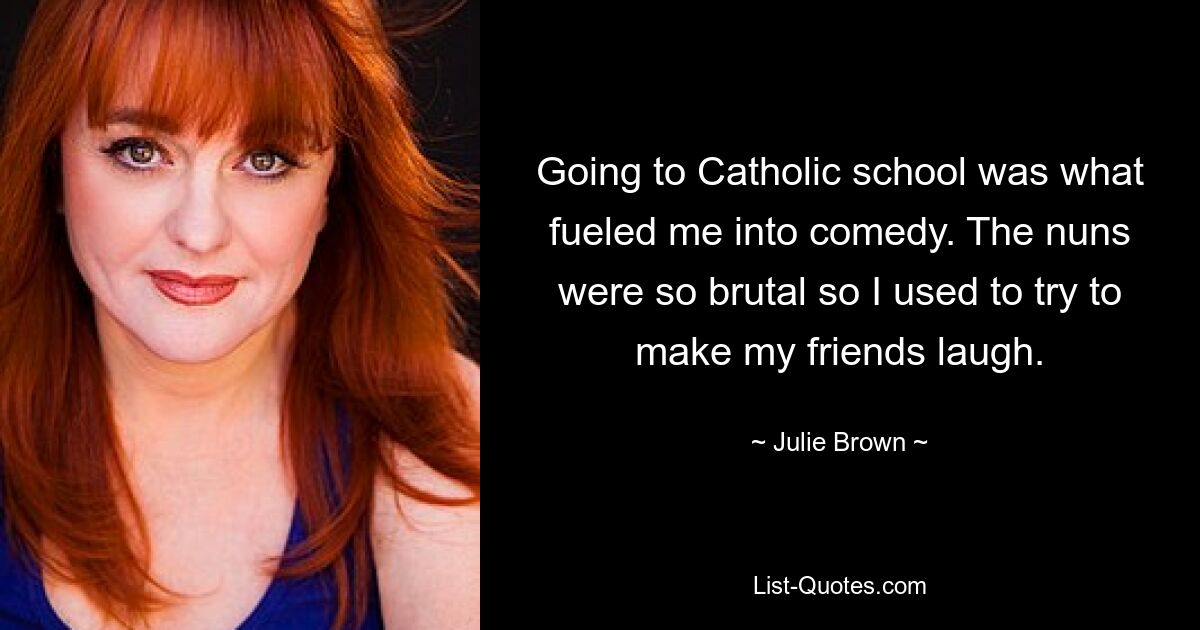 Going to Catholic school was what fueled me into comedy. The nuns were so brutal so I used to try to make my friends laugh. — © Julie Brown