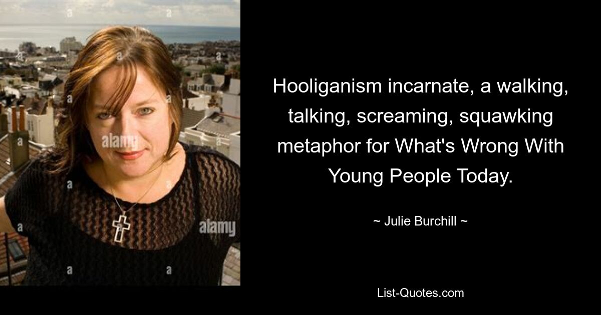 Hooliganism incarnate, a walking, talking, screaming, squawking metaphor for What's Wrong With Young People Today. — © Julie Burchill