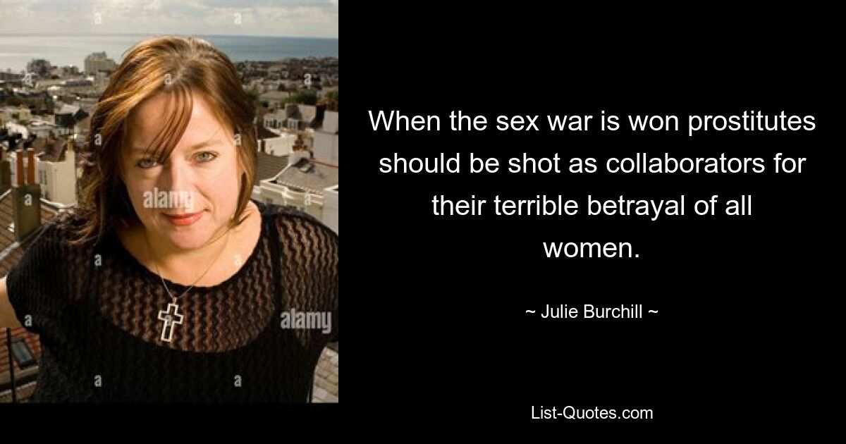 When the sex war is won prostitutes should be shot as collaborators for their terrible betrayal of all women. — © Julie Burchill