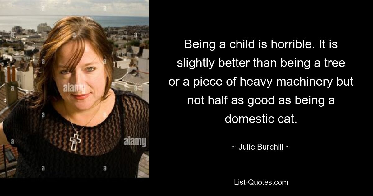 Being a child is horrible. It is slightly better than being a tree or a piece of heavy machinery but not half as good as being a domestic cat. — © Julie Burchill