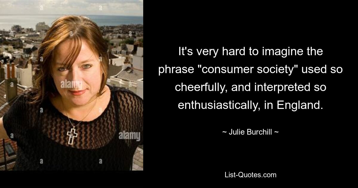 It's very hard to imagine the phrase "consumer society" used so cheerfully, and interpreted so enthusiastically, in England. — © Julie Burchill