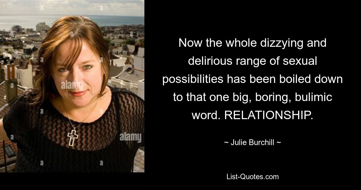 Now the whole dizzying and delirious range of sexual possibilities has been boiled down to that one big, boring, bulimic word. RELATIONSHIP. — © Julie Burchill