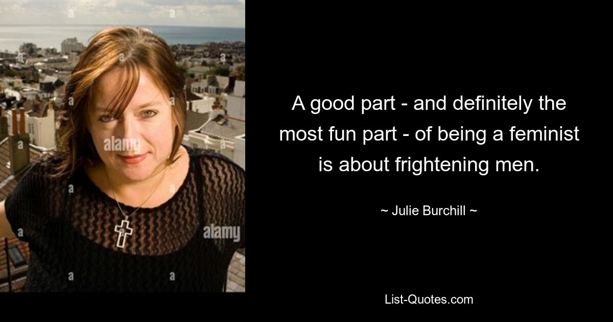 A good part - and definitely the most fun part - of being a feminist is about frightening men. — © Julie Burchill