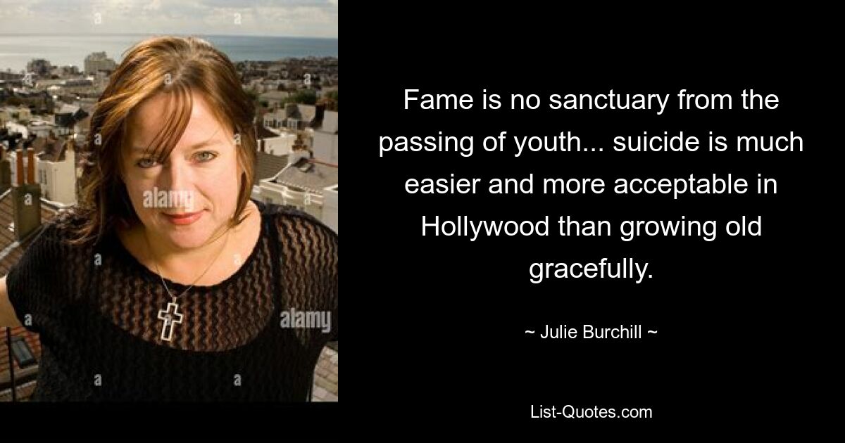 Fame is no sanctuary from the passing of youth... suicide is much easier and more acceptable in Hollywood than growing old gracefully. — © Julie Burchill