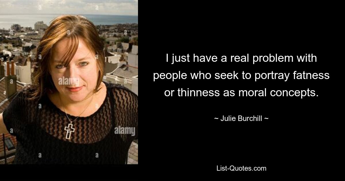 I just have a real problem with people who seek to portray fatness or thinness as moral concepts. — © Julie Burchill