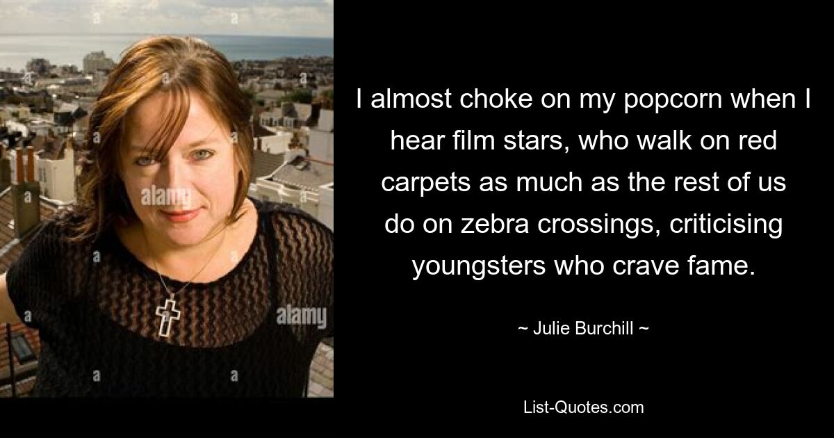 I almost choke on my popcorn when I hear film stars, who walk on red carpets as much as the rest of us do on zebra crossings, criticising youngsters who crave fame. — © Julie Burchill