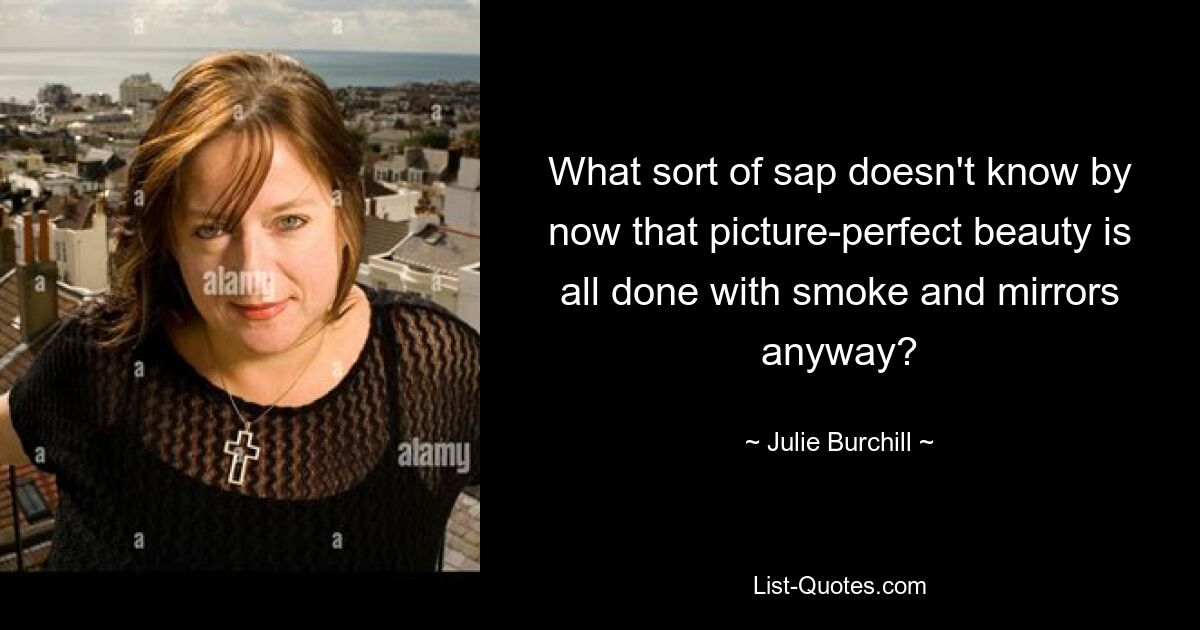 What sort of sap doesn't know by now that picture-perfect beauty is all done with smoke and mirrors anyway? — © Julie Burchill