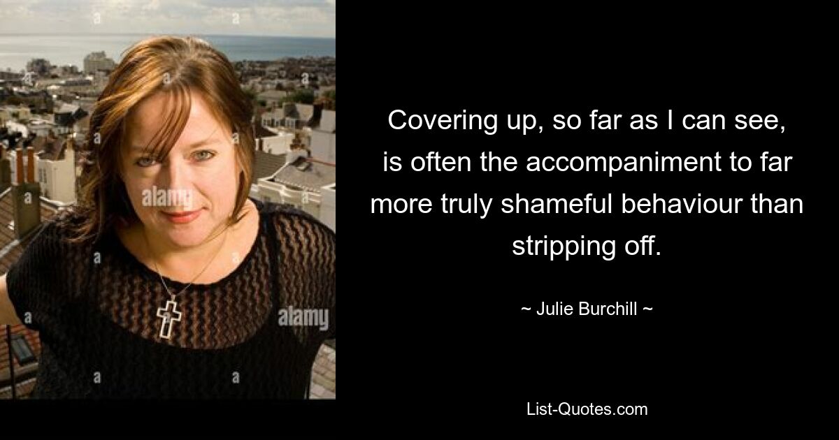 Covering up, so far as I can see, is often the accompaniment to far more truly shameful behaviour than stripping off. — © Julie Burchill