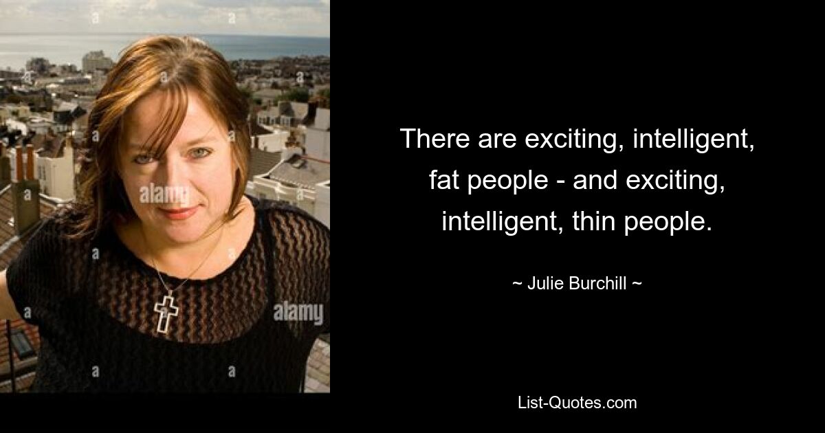 There are exciting, intelligent, fat people - and exciting, intelligent, thin people. — © Julie Burchill