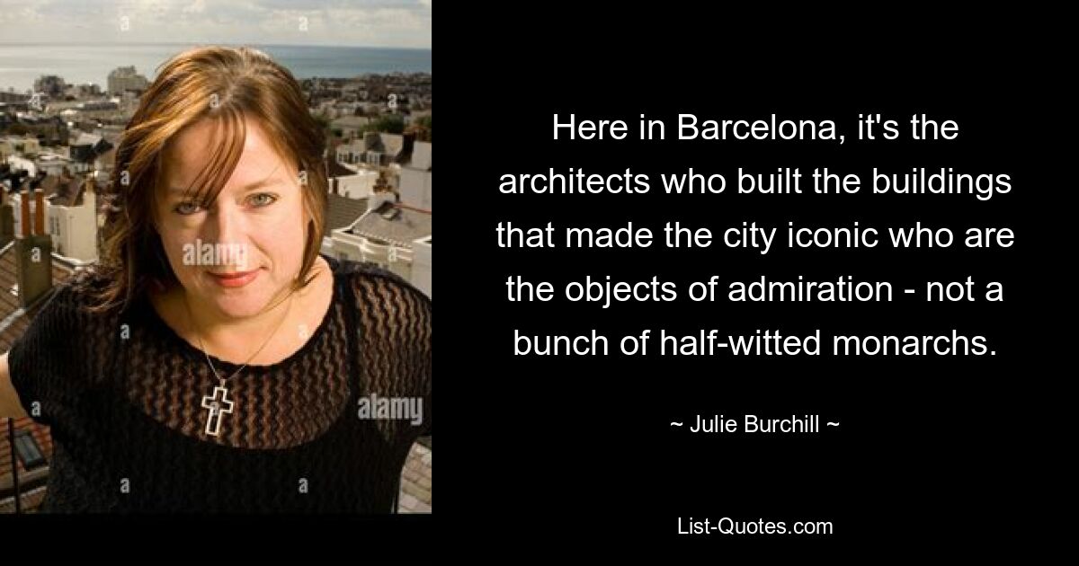 Here in Barcelona, it's the architects who built the buildings that made the city iconic who are the objects of admiration - not a bunch of half-witted monarchs. — © Julie Burchill