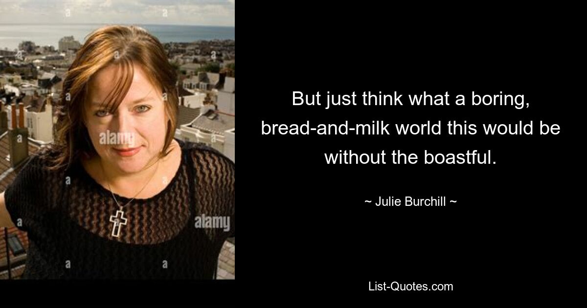 But just think what a boring, bread-and-milk world this would be without the boastful. — © Julie Burchill