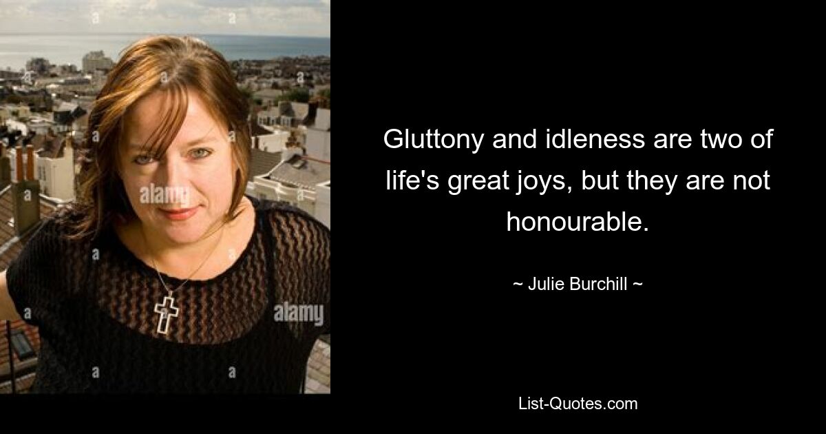 Gluttony and idleness are two of life's great joys, but they are not honourable. — © Julie Burchill