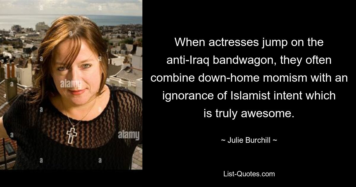 When actresses jump on the anti-Iraq bandwagon, they often combine down-home momism with an ignorance of Islamist intent which is truly awesome. — © Julie Burchill