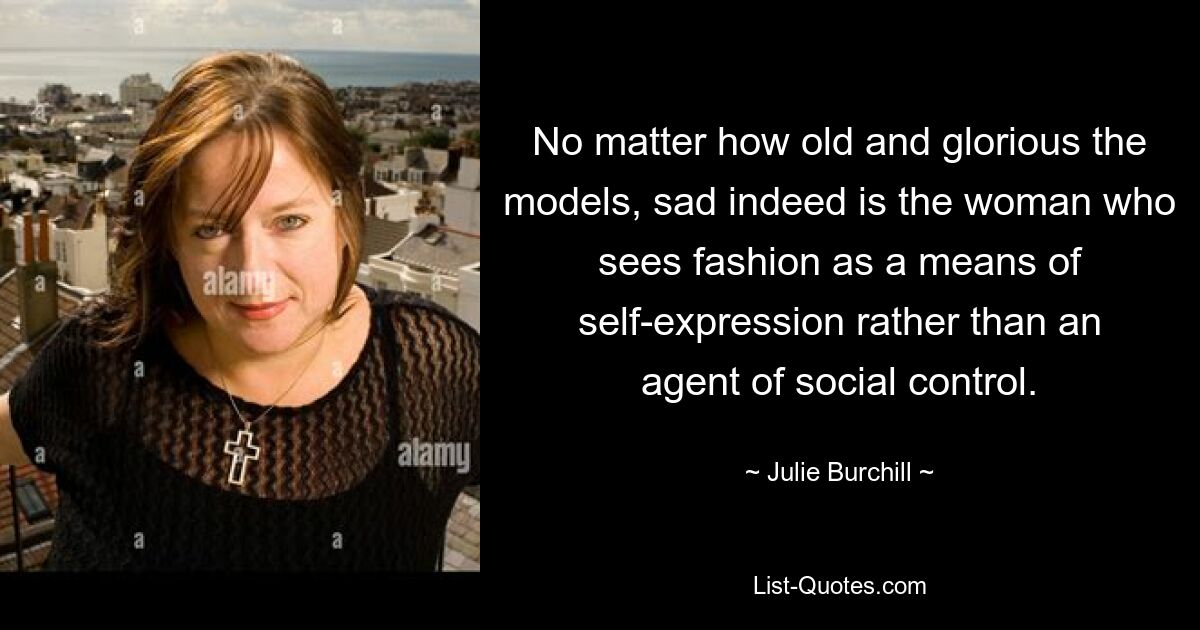 No matter how old and glorious the models, sad indeed is the woman who sees fashion as a means of self-expression rather than an agent of social control. — © Julie Burchill