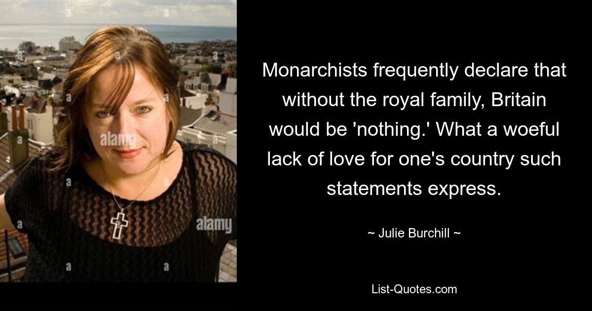 Monarchists frequently declare that without the royal family, Britain would be 'nothing.' What a woeful lack of love for one's country such statements express. — © Julie Burchill