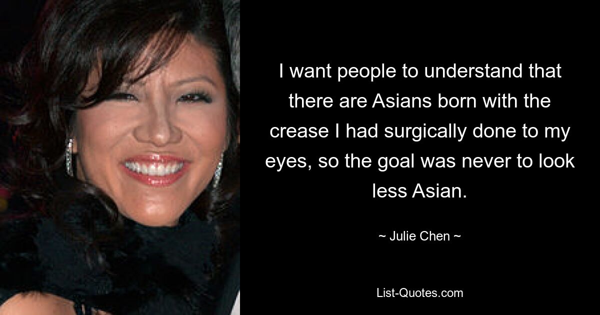 I want people to understand that there are Asians born with the crease I had surgically done to my eyes, so the goal was never to look less Asian. — © Julie Chen