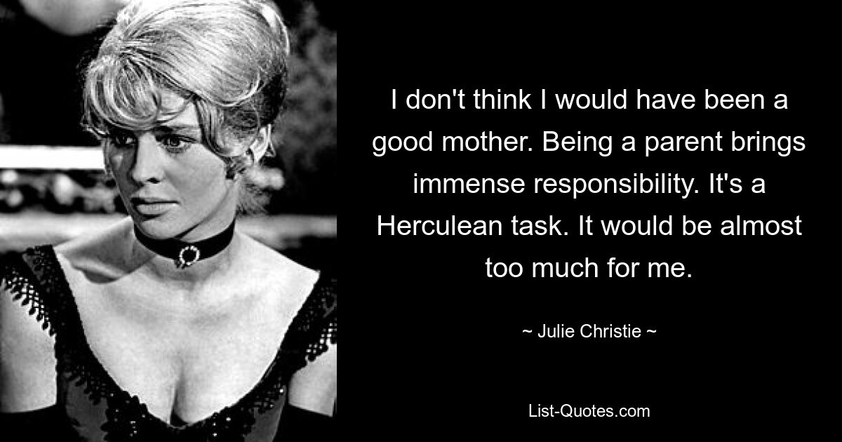 I don't think I would have been a good mother. Being a parent brings immense responsibility. It's a Herculean task. It would be almost too much for me. — © Julie Christie