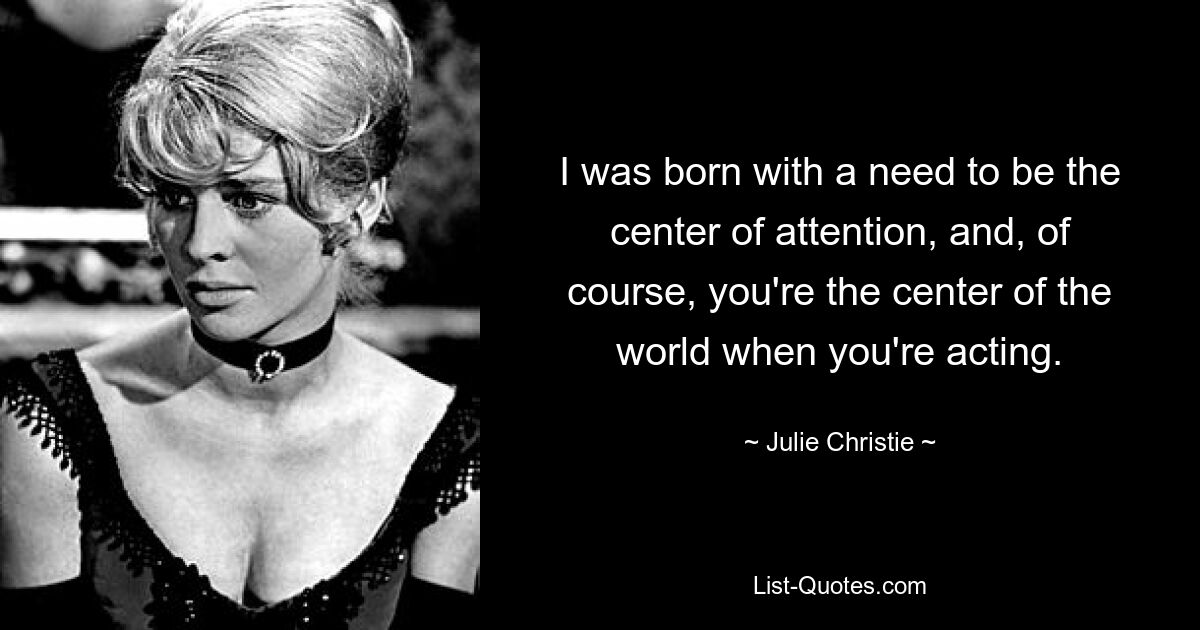 I was born with a need to be the center of attention, and, of course, you're the center of the world when you're acting. — © Julie Christie