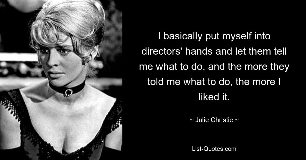 I basically put myself into directors' hands and let them tell me what to do, and the more they told me what to do, the more I liked it. — © Julie Christie