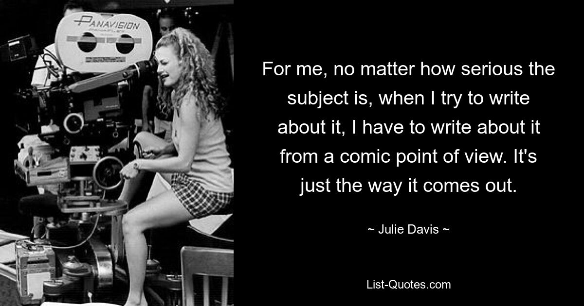 For me, no matter how serious the subject is, when I try to write about it, I have to write about it from a comic point of view. It's just the way it comes out. — © Julie Davis