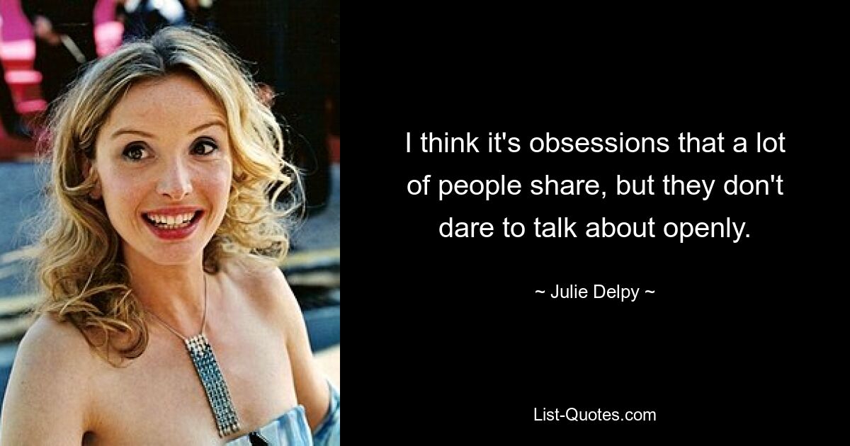 I think it's obsessions that a lot of people share, but they don't dare to talk about openly. — © Julie Delpy