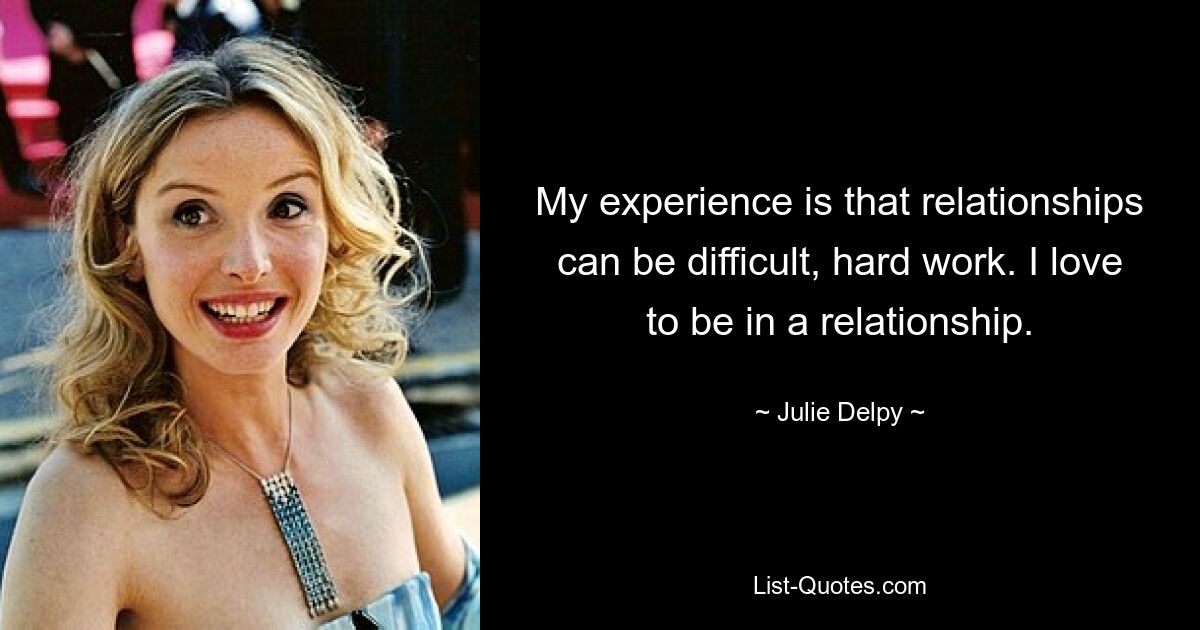 My experience is that relationships can be difficult, hard work. I love to be in a relationship. — © Julie Delpy