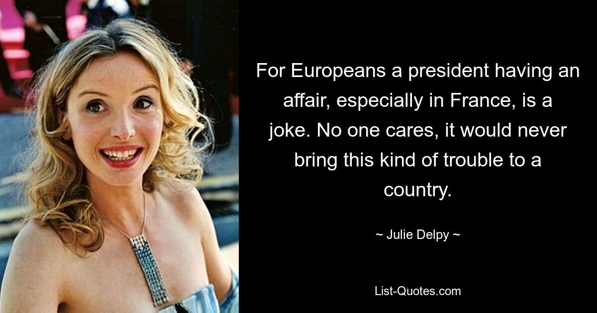 For Europeans a president having an affair, especially in France, is a joke. No one cares, it would never bring this kind of trouble to a country. — © Julie Delpy