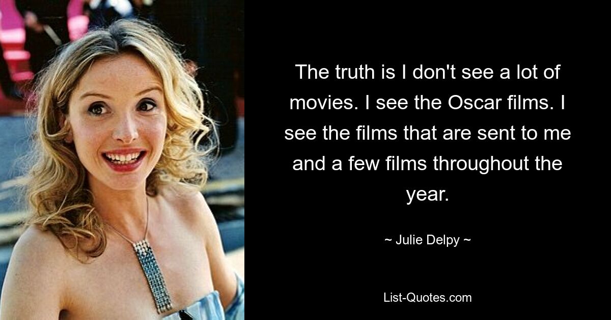 The truth is I don't see a lot of movies. I see the Oscar films. I see the films that are sent to me and a few films throughout the year. — © Julie Delpy