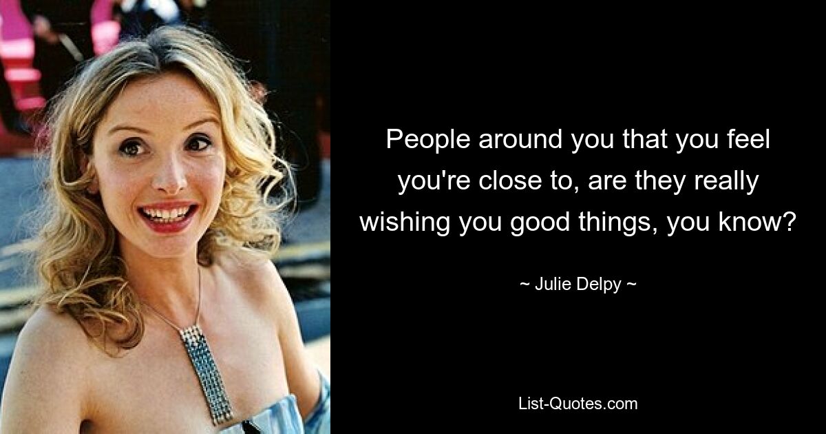 People around you that you feel you're close to, are they really wishing you good things, you know? — © Julie Delpy